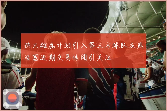 热火雄鹿计划引入第三方球队灰熊活塞近期交易传闻引关注
