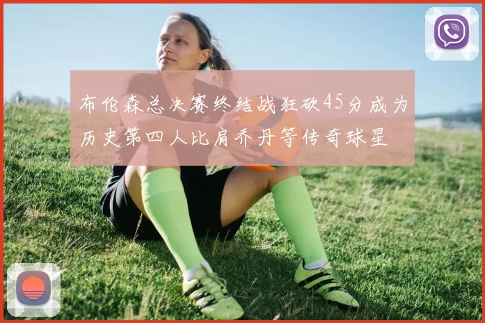 布伦森总决赛终结战狂砍45分成为历史第四人比肩乔丹等传奇球星