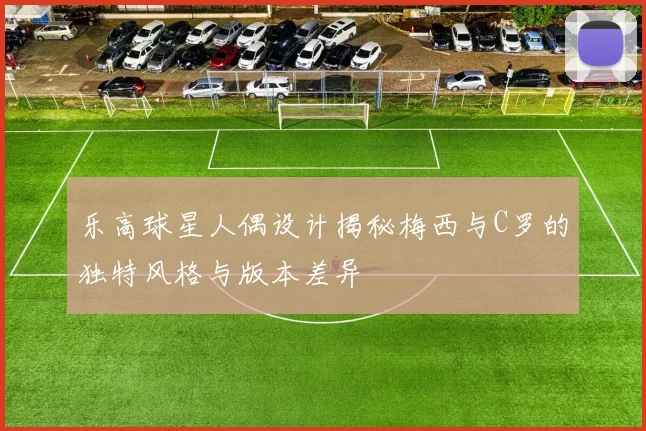 乐高球星人偶设计揭秘梅西与C罗的独特风格与版本差异