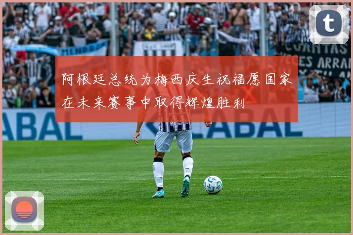 阿根廷总统为梅西庆生祝福愿国家在未来赛事中取得辉煌胜利