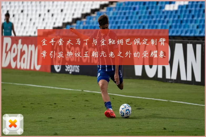 金手套大马丁与金靴姆巴佩定制臂章引发热议五朝元老之外的荣耀象征